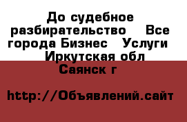 До судебное разбирательство. - Все города Бизнес » Услуги   . Иркутская обл.,Саянск г.